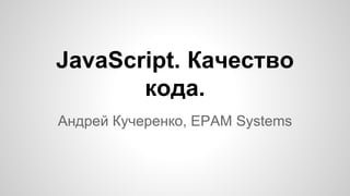 JavaScript. Качество
кода.
Андрей Кучеренко, EPAM Systems
 
