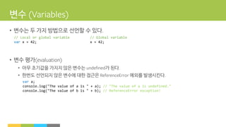 변수
• 변수는 두 가지 방법으로 선언할 수 있다
• 변수 평가
• 아무 초기값을 가지지 않은 변수는 가 된다
• 한번도 선언되지 않은 변수에 대한 접근은 예외를 발생시킨다
// Local or global variable
var x = 42;
// Global variable
x = 42;
var a;
console.log("The value of a is " + a); // "The value of a is undefined."
console.log("The value of b is " + b); // ReferenceError exception!
 
