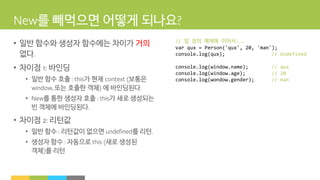 를 빼먹으면 어떻게 되나요
• 일반 함수와 생성자 함수에는 차이가 거의
없다
• 차이점 바인딩
• 일반 함수 호출 가 현재 보통은
또는 호출한 객체 에 바인딩된다
• 를 통한 생성자 호출 가 새로 생성되는
빈 객체에 바인딩된다
• 차이점 리턴값
• 일반 함수 리턴값이 없으면 를 리턴
• 생성자 함수 자동으로 새로 생성된
객체 를 리턴
// 앞 장의 예제에 이어서...
var qux = Person('qux', 20, 'man');
console.log(qux); // Undefined
console.log(window.name); // qux
console.log(window.age); // 20
console.log(wondow.gender); // man
 