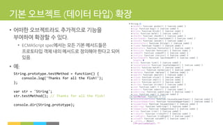 기본 오브젝트 데이터 타입 확장
• 어떠한 오브젝트라도 추가적으로 기능을
부여하여 확장할 수 있다
• 에서는 모든 기본 메서드들은
프로토타입 객체 내의 메서드로 정의해야 한다고 되어
있음
• 예
String.prototype.testMethod = function() {
console.log('Thanks for all the fish!');
};
var str = 'String';
str.testMethod(); // Thanks for all the fish!
console.dir(String.prototype);
 