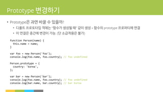 변경하기
• 은 과연 바꿀 수 있을까
• 디폴트 프로토타입 객체는 함수가 생성될 때 같이 생성 함수의 프로퍼티에 연결
• 이 연결은 중간에 변경이 가능 단 소급적용은 불가
function Person(name) {
this.name = name;
}
var foo = new Person('foo');
console.log(foo.name, foo.country); // foo undefined
Person.prototype = {
country: 'korea',
};
var bar = new Person('bar');
console.log(foo.name, foo.country); // foo undefined
console.log(bar.name, bar.country); // bar korea
 
