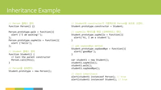 // Person 클래스 정의
function Person() {}
Person.prototype.walk = function(){
alert ('I am walking!');
};
Person.prototype.sayHello = function(){
alert ('hello');
};
// Student 클래스 정의
function Student() {
// Call the parent constructor
Person.call(this);
}
// Person을 상속한다.
Student.prototype = new Person();
// Student의 constructor가 기본적으로 Person을 보므로 고친다.
Student.prototype.constructor = Student;
// sayHello 메서드를 변경 (오버라이드) 한다.
Student.prototype.sayHello = function(){
alert('hi, I am a student');
}
// add sayGoodBye method
Student.prototype.sayGoodBye = function(){
alert('goodBye');
}
var student1 = new Student();
student1.sayHello();
student1.walk();
student1.sayGoodBye();
// check inheritance
alert(student1 instanceof Person); // true
alert(student1 instanceof Student); // true
 