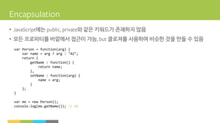 • 에는 와 같은 키워드가 존재하지 않음
• 모든 프로퍼티를 바깥에서 접근이 가능 클로져를 사용하여 비슷한 것을 만들 수 있음
var Person = function(arg) {
var name = arg ? arg : "42";
return {
getName : function() {
return name;
},
setName : function(arg) {
name = arg;
}
};
}
var me = new Person();
console.log(me.getName()); // 42
 