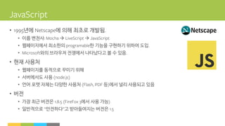 • 년에 에 의해 최초로 개발됨
• 이름 변천사  
• 웹페이지에서 최소한의 한 기능을 구현하기 위하여 도입
• 와의 브라우저 전쟁에서 나타났다고 볼 수 있음
• 현재 사용처
• 웹페이지를 동적으로 꾸미기 위해
• 서버에서도 사용
• 언어 포맷 자체는 다양한 사용처 등 에서 널리 사용되고 있음
• 버전
• 가장 최근 버전은 에서 사용 가능
• 일반적으로 안전하다 고 받아들여지는 버전은
 