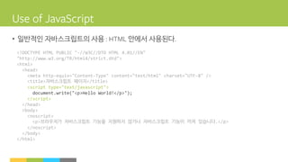 • 일반적인 자바스크립트의 사용 안에서 사용된다
<!DOCTYPE HTML PUBLIC "-//W3C//DTD HTML 4.01//EN"
"http://www.w3.org/TR/html4/strict.dtd">
<html>
<head>
<meta http-equiv="Content-Type" content="text/html" charset="UTF-8" />
<title>자바스크립트 페이지</title>
<script type="text/javascript">
document.write("<p>Hello World!</p>");
</script>
</head>
<body>
<noscript>
<p>브라우저가 자바스크립트 기능을 지원하지 않거나 자바스크립트 기능이 꺼져 있습니다.</p>
</noscript>
</body>
</html>
 