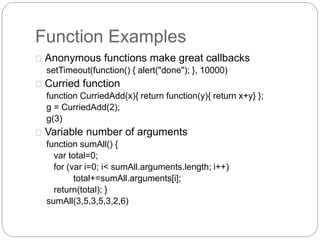 Function Examples
Anonymous functions make great callbacks
setTimeout(function() { alert("done"); }, 10000)
Curried function
function CurriedAdd(x){ return function(y){ return x+y} };
g = CurriedAdd(2);
g(3)
Variable number of arguments
function sumAll() {
var total=0;
for (var i=0; i< sumAll.arguments.length; i++)
total+=sumAll.arguments[i];
return(total); }
sumAll(3,5,3,5,3,2,6)
 