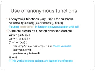 Use of anonymous functions
Anonymous functions very useful for callbacks
setTimeout(function() { alert("done"); }, 10000)
// putting alert("done") in function delays evaluation until call
Simulate blocks by function definition and call
var u = { a:1, b:2 }
var v = { a:3, b:4 }
(function (x,y) {
var tempA = x.a; var tempB =x.b; //local variables
x.a=y.a; x.b=y.b;
y.a=tempA; y.b=tempB
}) (u,v)
// This works because objects are passed by reference
 