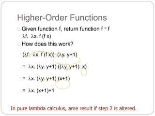 Higher-Order Functions
Given function f, return function f  f
f. x. f (f x)
How does this work?
(f. x. f (f x)) (y. y+1)
= x. (y. y+1) ((y. y+1) x)
= x. (y. y+1) (x+1)
= x. (x+1)+1
In pure lambda calculus, ame result if step 2 is altered.
 