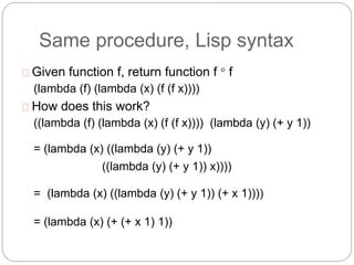 Same procedure, Lisp syntax
Given function f, return function f  f
(lambda (f) (lambda (x) (f (f x))))
How does this work?
((lambda (f) (lambda (x) (f (f x)))) (lambda (y) (+ y 1))
= (lambda (x) ((lambda (y) (+ y 1))
((lambda (y) (+ y 1)) x))))
= (lambda (x) ((lambda (y) (+ y 1)) (+ x 1))))
= (lambda (x) (+ (+ x 1) 1))
 