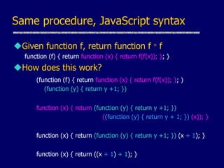 Same procedure, JavaScript syntax
Given function f, return function f  f
function (f) { return function (x) { return f(f(x)); }; }
How does this work?
(function (f) { return function (x) { return f(f(x)); }; )
(function (y) { return y +1; })
function (x) { return (function (y) { return y +1; })
((function (y) { return y + 1; }) (x)); }
function (x) { return (function (y) { return y +1; }) (x + 1); }
function (x) { return ((x + 1) + 1); }
 