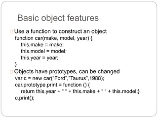 Basic object features
Use a function to construct an object
function car(make, model, year) {
this.make = make;
this.model = model;
this.year = year;
}
Objects have prototypes, can be changed
var c = new car(“Ford”,”Taurus”,1988);
car.prototype.print = function () {
return this.year + “ “ + this.make + “ “ + this.model;}
c.print();
 