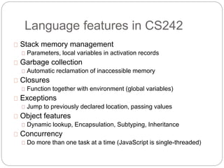 Language features in CS242
Stack memory management
Parameters, local variables in activation records
Garbage collection
Automatic reclamation of inaccessible memory
Closures
Function together with environment (global variables)
Exceptions
Jump to previously declared location, passing values
Object features
Dynamic lookup, Encapsulation, Subtyping, Inheritance
Concurrency
Do more than one task at a time (JavaScript is single-threaded)
 