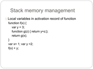 Stack memory management
Local variables in activation record of function
function f(x) {
var y = 3;
function g(z) { return y+z;};
return g(x);
}
var x= 1; var y =2;
f(x) + y;
 