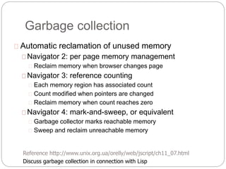 Garbage collection
Automatic reclamation of unused memory
Navigator 2: per page memory management
Reclaim memory when browser changes page
Navigator 3: reference counting
Each memory region has associated count
Count modified when pointers are changed
Reclaim memory when count reaches zero
Navigator 4: mark-and-sweep, or equivalent
Garbage collector marks reachable memory
Sweep and reclaim unreachable memory
Reference http://www.unix.org.ua/orelly/web/jscript/ch11_07.html
Discuss garbage collection in connection with Lisp
 