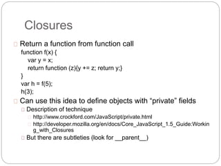 Closures
Return a function from function call
function f(x) {
var y = x;
return function (z){y += z; return y;}
}
var h = f(5);
h(3);
Can use this idea to define objects with “private” fields
Description of technique
http://www.crockford.com/JavaScript/private.html
http://developer.mozilla.org/en/docs/Core_JavaScript_1.5_Guide:Workin
g_with_Closures
But there are subtleties (look for __parent__)
 