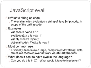 JavaScript eval
Evaluate string as code
The eval function evaluates a string of JavaScript code, in
scope of the calling code
Examples
var code = "var a = 1";
eval(code); // a is now '1‘
var obj = new Object();
obj.eval(code); // obj.a is now 1
Most common use
Efficiently deserialize a large, complicated JavaScript data
structures received over network via XMLHttpRequest
What does it cost to have eval in the language?
Can you do this in C? What would it take to implement?
 