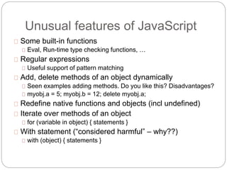 Unusual features of JavaScript
Some built-in functions
Eval, Run-time type checking functions, …
Regular expressions
Useful support of pattern matching
Add, delete methods of an object dynamically
Seen examples adding methods. Do you like this? Disadvantages?
myobj.a = 5; myobj.b = 12; delete myobj.a;
Redefine native functions and objects (incl undefined)
Iterate over methods of an object
for (variable in object) { statements }
With statement (“considered harmful” – why??)
with (object) { statements }
 