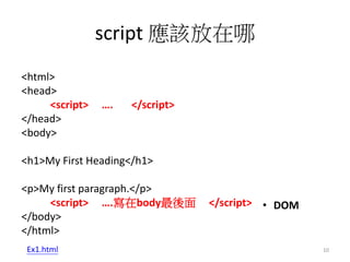 script 應該放在哪
<html>
<head>
<script> …. </script>
</head>
<body>
<h1>My First Heading</h1>
<p>My first paragraph.</p>
<script> ….寫在body最後面 </script>
</body>
</html>
• DOM
Ex1.html 10
 