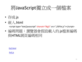將JavaScript獨立成一個檔案
• 存成.js
• 嵌入.html
<script type="text/javascript" charset="Big5" src="./JSFile.js"></script>
• 編碼問題：瀏覽器會假設載入的.js檔案編碼
與HTML網頁編碼相同
11
Ex2.html
Ex2.js
 
