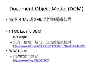 Document Object Model (DOM)
• 描述 HTML 或 XML 文件的邏輯架構
• HTML Level 0 DOM
– Netscape
– 沒有一個統一規則，但最普遍被使用
http://www.aptana.com/reference/html/api/HTMLDOM0.index.html
• W3C DOM
– 由W3C聯合制定
http://www.w3.org/DOM/DOMTR
12
 