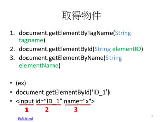 取得物件
1. document.getElementByTagName(String
tagname)
2. document.getElementById(String elementID)
3. document.getElementByName(String
elementName)
• (ex)
• document.getElementById(‘ID_1’)
• <input id=“ID_1” name="x">
1 2 3
15
Ex3.html
 
