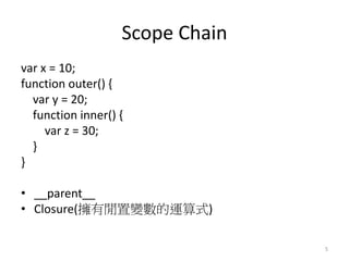 Scope Chain
var x = 10;
function outer() {
var y = 20;
function inner() {
var z = 30;
}
}
• __parent__
• Closure(擁有閒置變數的運算式)
5
 