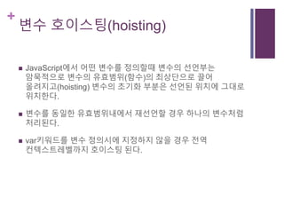 +
변수 호이스팅(hoisting)
 JavaScript에서 어떤 변수를 정의할때 변수의 선언부는
암묵적으로 변수의 유효범위(함수)의 최상단으로 끌어
올려지고(hoisting) 변수의 초기화 부분은 선언된 위치에 그대로
위치한다.
 변수를 동일한 유효범위내에서 재선언할 경우 하나의 변수처럼
처리된다.
 var키워드를 변수 정의시에 지정하지 않을 경우 전역
컨텍스트레벨까지 호이스팅 된다.
 