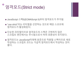+
엄격모드(Strict mode)
 JavaScript 스펙5(ECMAScript 5)부터 엄격모드가 추가됨
 “use strict”라는 리터럴을 선언하는 것으로 해당 스코프에
엄격모드가 활성화된다.
 단순한 리터럴이므로 엄격모드의 스펙은 구현하지 않은
스크립트 엔진에서는 무시됨으로서 하위 호환성이 유지된다.
 엄격모드는 JavaScript미래에 표준으로 적용할 스펙이므로 새로
작성하는 스크립트 코드는 가급적 엄격모드에서 작성하는 것이
좋다.
 