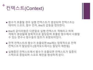 +
컨텍스트(Context)
 함수가 호출될 경우 실행 컨텍스트가 생성되며 컨텍스트는
데이터 스코프, 함수 인자, this의 값등을 정의한다.
 this의 값이라함은 다른말로 실행 컨텍스트 객체라고 하며
객체가 생성될때 암묵적으로 할당된며 호출된 함수에서 사용할
수 있는 변수나 함수들의 참조가 포함되어있다.
 전역 컨텍스트의 함수가 호출되면 this에는 암묵적으로 전역
컨텍스트가 할당된다.(엄격모드에서는 할당이 제한됨)
 실행중인 컨텍스트에서 함수가 호출되면 컨텍스트가 일종의
스택으로 중첩되며 스코프 체인을 형성하게 된다.
 