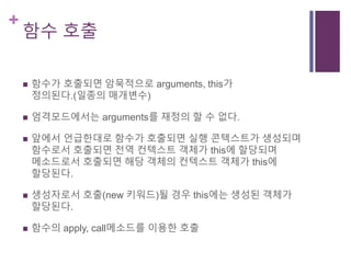 +
함수 호출
 함수가 호출되면 암묵적으로 arguments, this가
정의된다.(일종의 매개변수)
 엄격모드에서는 arguments를 재정의 할 수 없다.
 앞에서 언급한대로 함수가 호출되면 실행 콘텍스트가 생성되며
함수로서 호출되면 전역 컨텍스트 객체가 this에 할당되며
메소드로서 호출되면 해당 객체의 컨텍스트 객체가 this에
할당된다.
 생성자로서 호출(new 키워드)될 경우 this에는 생성된 객체가
할당된다.
 함수의 apply, call메소드를 이용한 호출
 