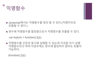 +
익명함수
 Javascript에서는 익명함수를 정의 할 수 있다.(익명이므로
호출할 수 없다.)
 변수에 익명함수를 할당함으로서 익명함수를 호출할 수 있다.
var myfunc = function() {})();
 익명함수를 선언과 동시에 실행할 수 있는데 이것을 자기 실행
익명함수라고 하며 이경우에는 변수에 할당하지 않아도 호출이
가능하다.
(function() {})();
 