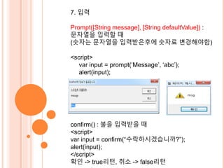 7. 입력 
Prompt([String message], [String defaultValue]) : 
문자열을 입력할 때 
(숫자는 문자열을 입력받은후에 숫자료 변경해야함) 
<script> 
var input = prompt(‘Message’, ‘abc’); 
alert(input); 
confirm() : 불을 입력받을 때 
<script> 
var input = confirm(“수락하시겠습니까?”); 
alert(input); 
</script> 
확인 -> true리턴, 취소 -> false리턴 
 