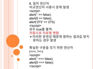 8. 일치 연산자 
비교연산자 사용시 문제 발생 
<script> 
alert(‘’ == false); 
alert(0 == false); 
alert(‘273’ == 273); 
</script> 
모두 true를 출력. 
자동으로 자료형 변환. 
＊이러한 유연성 때문에 원하는 결과값 받지 
못하는 경우 발생 
확실한 구분을 짓기 위한 연산자 
(===, !==) 
<script> 
alert(‘’ === false); 
alert(0 === false); 
</script> 
 