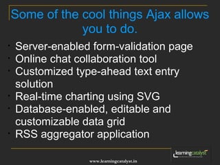Some of the cool things Ajax allows 
you to do. 
• Server-enabled form-validation page 
• Online chat collaboration tool 
• Customized type-ahead text entry 
solution 
• Real-time charting using SVG 
• Database-enabled, editable and 
customizable data grid 
• RSS aggregator application 
www.learningcatalyst.in 
 