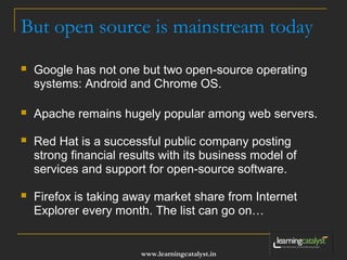 But open source is mainstream today 
 Google has not one but two open-source operating 
systems: Android and Chrome OS. 
 Apache remains hugely popular among web servers. 
 Red Hat is a successful public company posting 
strong financial results with its business model of 
services and support for open-source software. 
 Firefox is taking away market share from Internet 
Explorer every month. The list can go on… 
www.learningcatalyst.in 
 