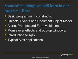 Some of the things you will learn in our 
program - Basic 
 Basic programming constructs. 
 Objects, Events and Document Object Model. 
 Alerts, Prompts and Form validation. 
 Mouse over effects and pop-up windows. 
 Introduction to Ajax 
 Typical Ajax applications. 
www.learningcatalyst.in 
 