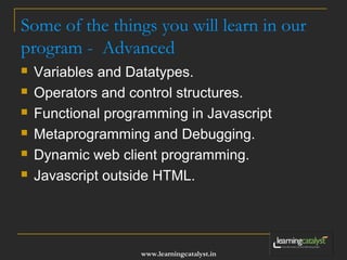 Some of the things you will learn in our 
program - Advanced 
 Variables and Datatypes. 
 Operators and control structures. 
 Functional programming in Javascript 
 Metaprogramming and Debugging. 
 Dynamic web client programming. 
 Javascript outside HTML. 
www.learningcatalyst.in 
 