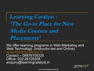Learning Catalyst : 
‘The Go-to Place for New 
Media Courses and 
Placements’ 
We offer learning programs in Web Marketing and 
Web Technology. (Instructor-led and Online) 
www.learningcatalyst.in 
Contact – 08976105325 
Office- 022-26128208 
enquiry@learningcatalyst.in 
www.learningcatalyst.in 
