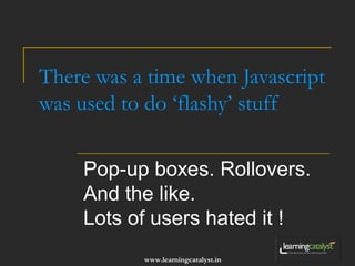 There was a time when Javascript 
was used to do ‘flashy’ stuff 
Pop-up boxes. Rollovers. 
And the like. 
Lots of users hated it ! 
www.learningcatalyst.in 
 