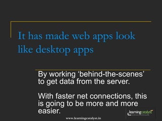 It has made web apps look 
like desktop apps 
By working ‘behind-the-scenes’ 
to get data from the server. 
With faster net connections, this 
is going to be more and more 
easier. 
www.learningcatalyst.in 
 