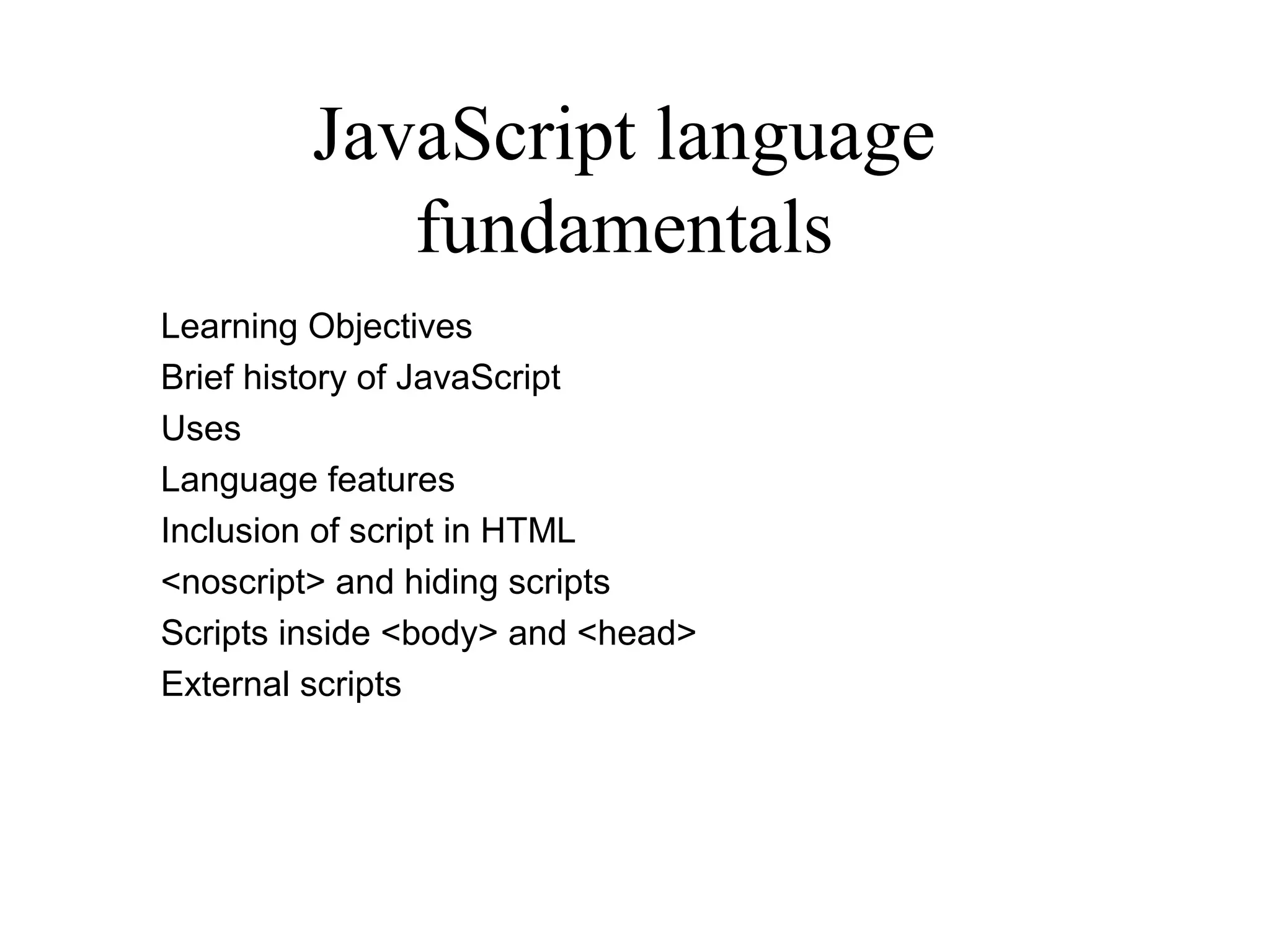 JavaScript language 
fundamentals 
Learning Objectives 
Brief history of JavaScript 
Uses 
Language features 
Inclusion of script in HTML 
<noscript> and hiding scripts 
Scripts inside <body> and <head> 
External scripts 
 