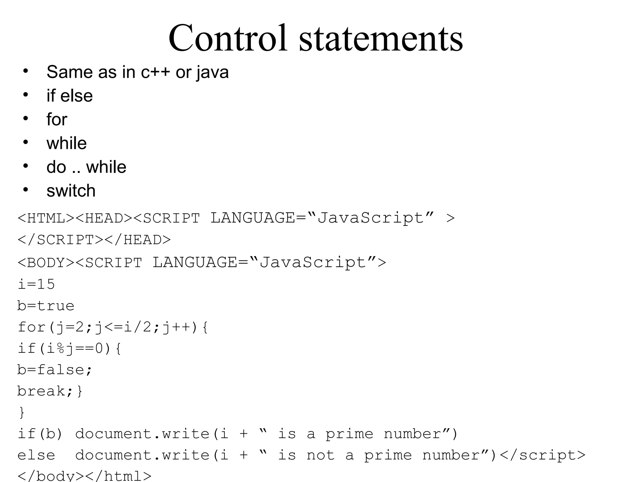 Control statements 
• Same as in c++ or java 
• if else 
• for 
• while 
• do .. while 
• switch 
<HTML><HEAD><SCRIPT LANGUAGE=“JavaScript” > 
</SCRIPT></HEAD> 
<BODY><SCRIPT LANGUAGE=“JavaScript”> 
i=15 
b=true 
for(j=2;j<=i/2;j++){ 
if(i%j==0){ 
b=false; 
break;} 
} 
if(b) document.write(i + “ is a prime number”) 
else document.write(i + “ is not a prime number”)</script> 
</body></html> 
 