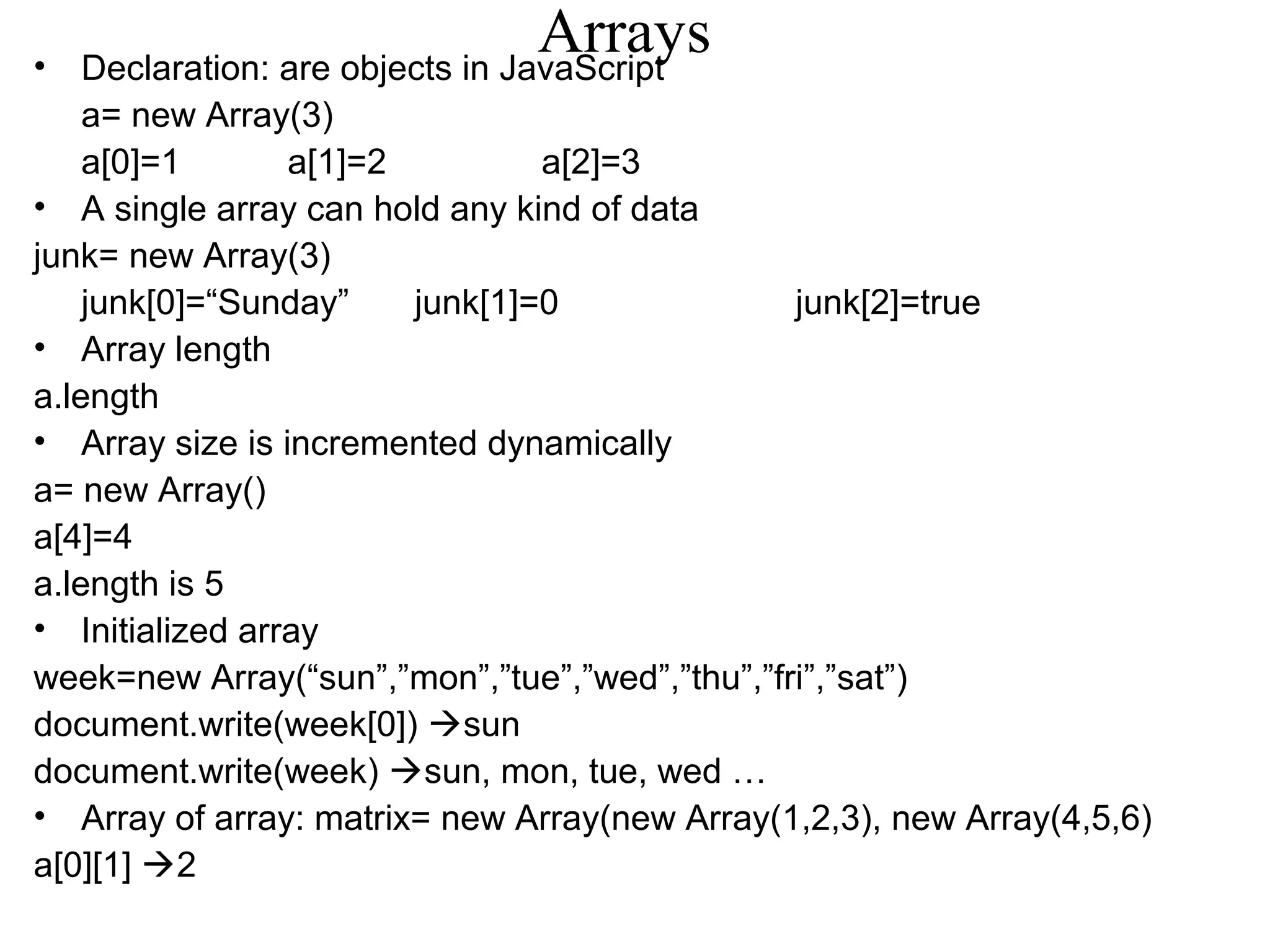 Arrays • Declaration: are objects in JavaScript 
a= new Array(3) 
a[0]=1 a[1]=2 a[2]=3 
• A single array can hold any kind of data 
junk= new Array(3) 
junk[0]=“Sunday” junk[1]=0 junk[2]=true 
• Array length 
a.length 
• Array size is incremented dynamically 
a= new Array() 
a[4]=4 
a.length is 5 
• Initialized array 
week=new Array(“sun”,”mon”,”tue”,”wed”,”thu”,”fri”,”sat”) 
document.write(week[0]) sun 
document.write(week) sun, mon, tue, wed … 
• Array of array: matrix= new Array(new Array(1,2,3), new Array(4,5,6) 
a[0][1] 2 
 