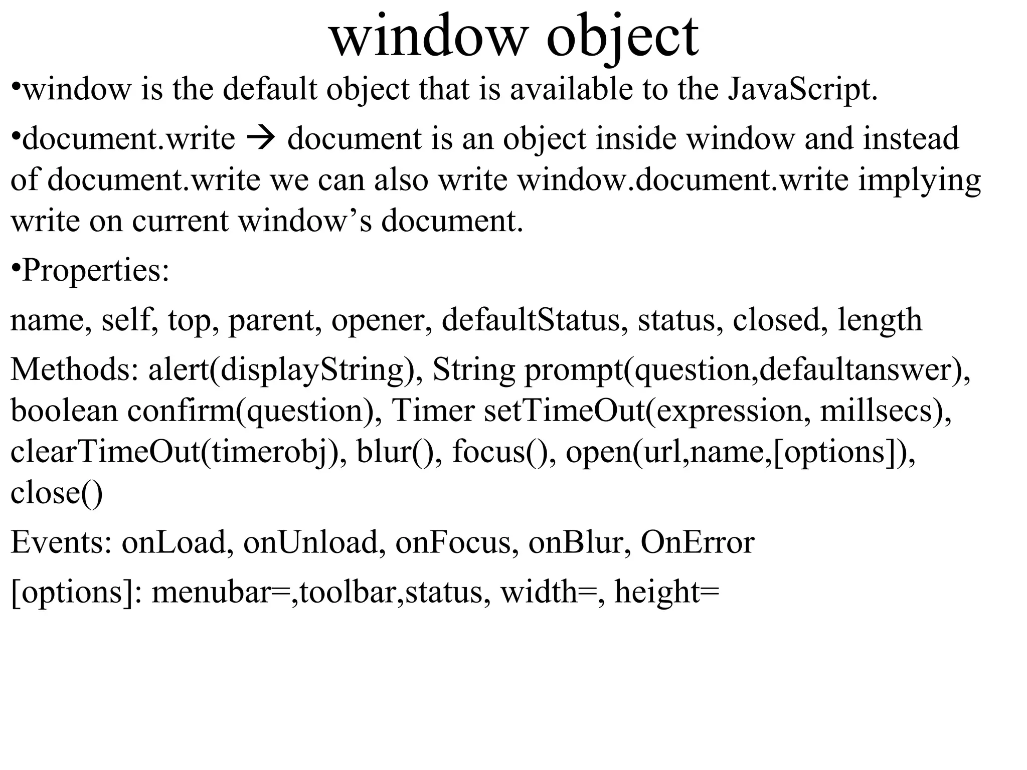 window object 
•window is the default object that is available to the JavaScript. 
•document.write  document is an object inside window and instead 
of document.write we can also write window.document.write implying 
write on current window’s document. 
•Properties: 
name, self, top, parent, opener, defaultStatus, status, closed, length 
Methods: alert(displayString), String prompt(question,defaultanswer), 
boolean confirm(question), Timer setTimeOut(expression, millsecs), 
clearTimeOut(timerobj), blur(), focus(), open(url,name,[options]), 
close() 
Events: onLoad, onUnload, onFocus, onBlur, OnError 
[options]: menubar=,toolbar,status, width=, height= 
 