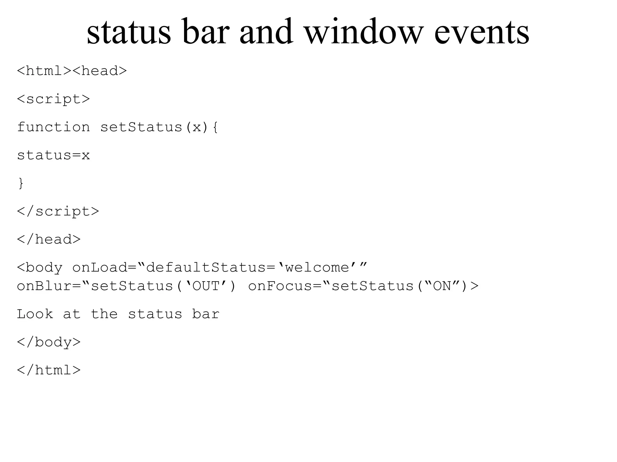status bar and window events 
<html><head> 
<script> 
function setStatus(x){ 
status=x 
} 
</script> 
</head> 
<body onLoad=“defaultStatus=‘welcome’” 
onBlur=“setStatus(‘OUT’) onFocus=“setStatus(“ON”)> 
Look at the status bar 
</body> 
</html> 
 