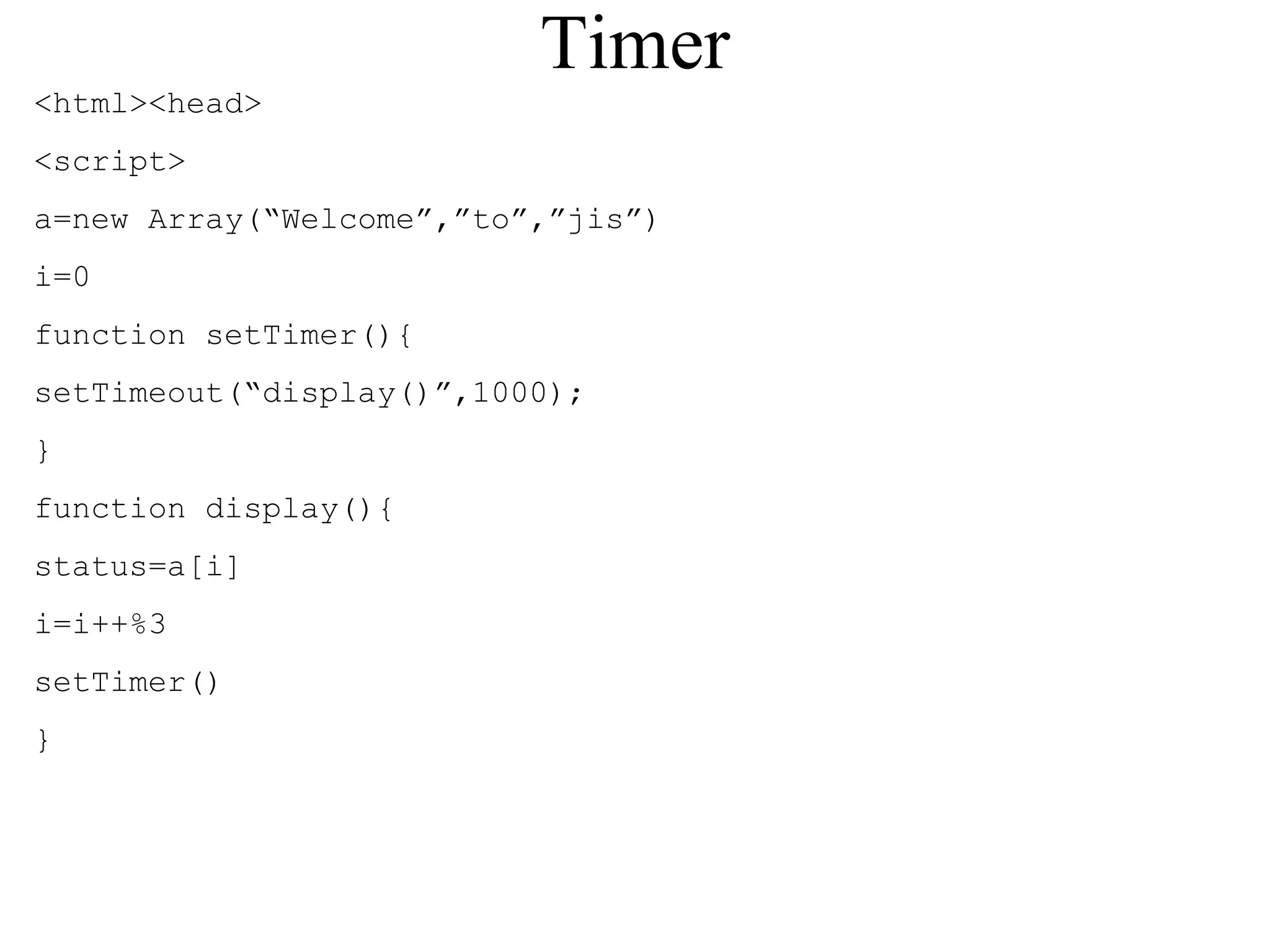 Timer 
<html><head> 
<script> 
a=new Array(“Welcome”,”to”,”jis”) 
i=0 
function setTimer(){ 
setTimeout(“display()”,1000); 
} 
function display(){ 
status=a[i] 
i=i++%3 
setTimer() 
} 
 