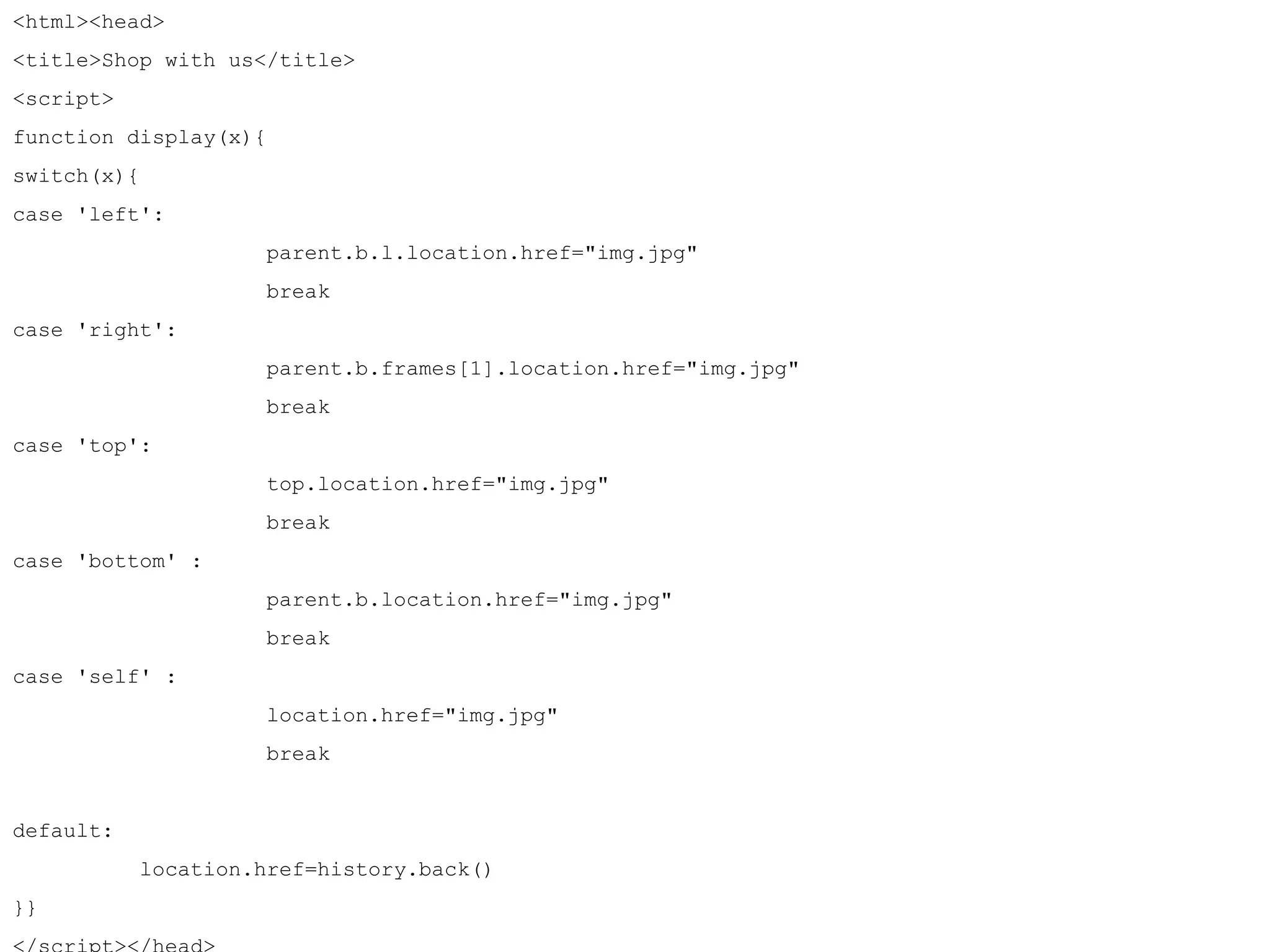 <html><head> 
<title>Shop with us</title> 
<script> 
function display(x){ 
switch(x){ 
case 'left': 
parent.b.l.location.href="img.jpg" 
break 
case 'right': 
parent.b.frames[1].location.href="img.jpg" 
break 
case 'top': 
top.location.href="img.jpg" 
break 
case 'bottom' : 
parent.b.location.href="img.jpg" 
break 
case 'self' : 
location.href="img.jpg" 
break 
default: 
location.href=history.back() 
}} 
</script></head> 
 