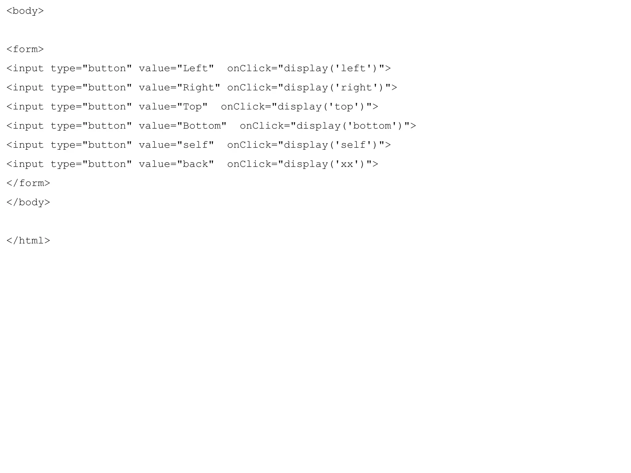 <body> 
<form> 
<input type="button" value="Left" onClick="display('left')"> 
<input type="button" value="Right" onClick="display('right')"> 
<input type="button" value="Top" onClick="display('top')"> 
<input type="button" value="Bottom" onClick="display('bottom')"> 
<input type="button" value="self" onClick="display('self')"> 
<input type="button" value="back" onClick="display('xx')"> 
</form> 
</body> 
</html> 
 