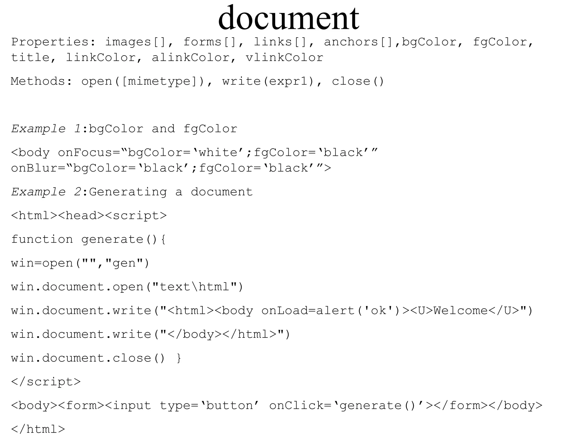 document 
Properties: images[], forms[], links[], anchors[],bgColor, fgColor, 
title, linkColor, alinkColor, vlinkColor 
Methods: open([mimetype]), write(expr1), close() 
Example 1:bgColor and fgColor 
<body onFocus=“bgColor=‘white’;fgColor=‘black’” 
onBlur=“bgColor=‘black’;fgColor=‘black’”> 
Example 2:Generating a document 
<html><head><script> 
function generate(){ 
win=open("","gen") 
win.document.open("texthtml") 
win.document.write("<html><body onLoad=alert('ok')><U>Welcome</U>") 
win.document.write("</body></html>") 
win.document.close() } 
</script> 
<body><form><input type=‘button’ onClick=‘generate()’></form></body> 
</html> 
 