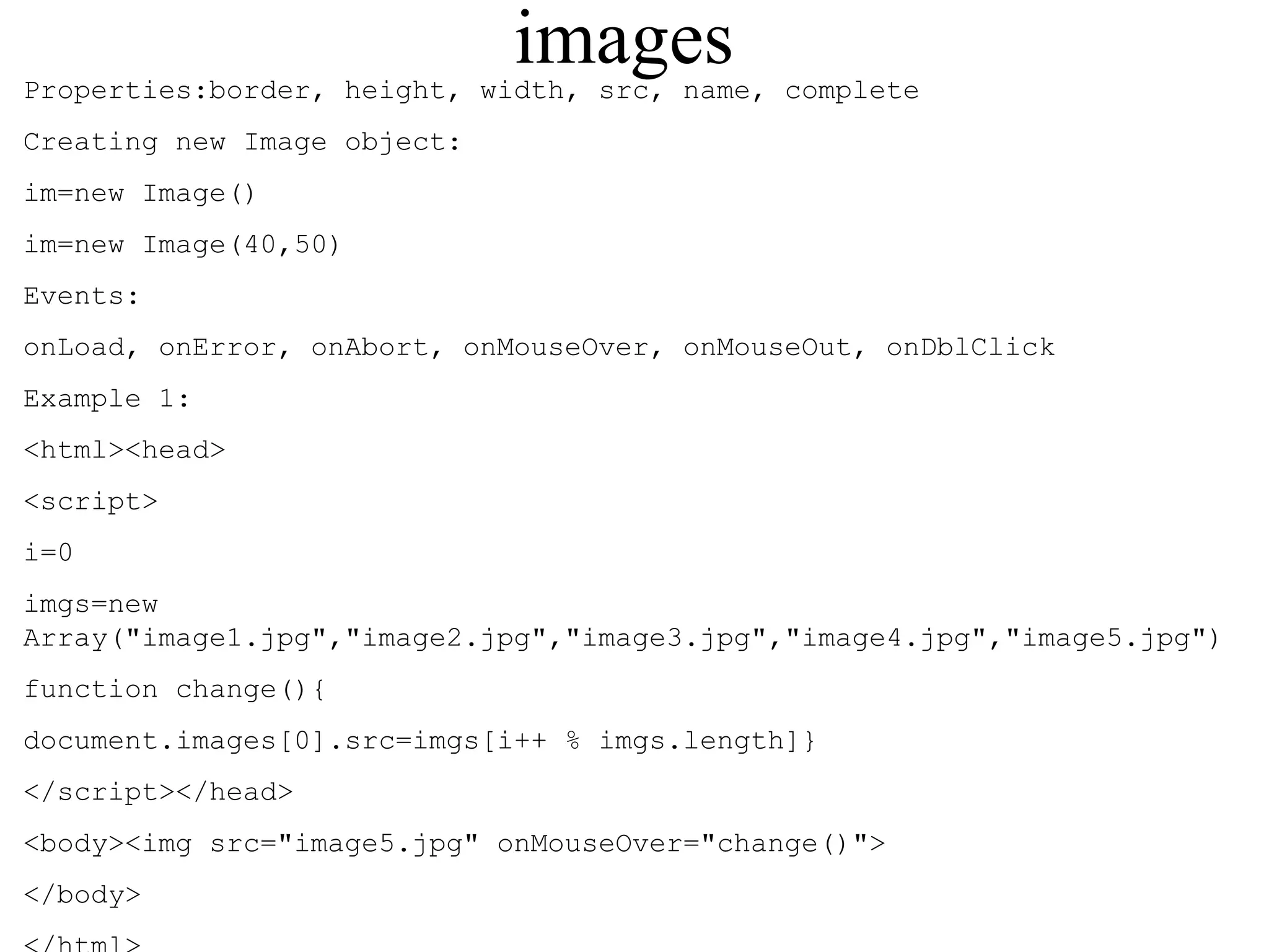 images 
Properties:border, height, width, src, name, complete 
Creating new Image object: 
im=new Image() 
im=new Image(40,50) 
Events: 
onLoad, onError, onAbort, onMouseOver, onMouseOut, onDblClick 
Example 1: 
<html><head> 
<script> 
i=0 
imgs=new 
Array("image1.jpg","image2.jpg","image3.jpg","image4.jpg","image5.jpg") 
function change(){ 
document.images[0].src=imgs[i++ % imgs.length]} 
</script></head> 
<body><img src="image5.jpg" onMouseOver="change()"> 
</body> 
</html> 
 